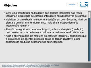 ObjetivosCriar uma arquitetura multiagente que permita incorporar nas redes industriais estratégias de controle inteligente nos dispositivos de campo;Viabilizar uma melhoria no suporte a decisão em ocorrências no nível de planta e permitir um funcionamento mais ainda independente de intervenção humana;Através de algoritmos de aprendizagem, antever situações (predição) que possam ocorrer de forma a melhorar a performance do sistema e Aliar a aprendizagem de máquina ao contexto industrial, permitindo que a arquitetura de agentes proposta possa se tornar adaptável a um contexto de produção desconhecido ou inesperado.Introdução
