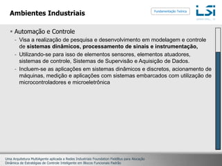 Ambientes IndustriaisAutomação e ControleVisa a realização de pesquisa e desenvolvimento em modelagem e controle de sistemas dinâmicos, processamento de sinais e instrumentação,Utilizando-se para isso de elementos sensores, elementos atuadores, sistemas de controle, Sistemas de Supervisão e Aquisição de Dados.Incluem-se as aplicações em sistemas dinâmicos e discretos, acionamento de máquinas, medição e aplicações com sistemas embarcados com utilização de microcontroladores e microeletrônicaFundamentação Teórica