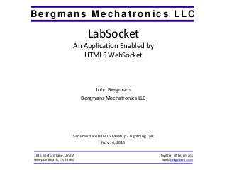 Bergmans Mechatronics LLC

LabSocket
An Application Enabled by
HTML5 WebSocket

John Bergmans
Bergmans Mechatronics LLC

San Francisco HTML5 Meetup - Lightning Talk
Nov 14, 2013
1616 Bedford Lane, Unit A
Newport Beach, CA 92660

twitter: @jbergmans
web:bergmans.com

 