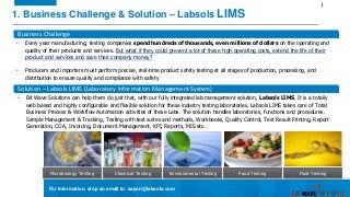 1. Business Challenge & Solution – Labsols LIMS
Microbiology Testing
Business Challenge
• Every year manufacturing, testing companies spend hundreds of thousands, even millions of dollars on the operating and
quality of their products and services. But what if they could prevent a lot of these high operating costs, extend the life of their
product and services and save their company money?
• Producers and importers must perform precise, real-time product safety testing at all stages of production, processing, and
distribution to ensure quality and compliance with safety
Solution – Labsols LIMS (Laboratory Information Management System)
• Bit Wave Solutions can help them do just that, with our fully integrated lab management solution, Labsols LIMS. It is a totally
web based and highly configurable and flexible solution for these industry testing laboratories. Labsols LIMS takes care of Total
Business Process & Workflow Automation activities of these Labs. The solution handles laboratories, functions and procedures.
Sample Management & Tracking, Testing with test suites and methods, Workbooks, Quality Control, Test Result Printing, Report
Generation, COA, Invoicing, Document Management, KPI, Reports, MIS etc.
Chemical Testing Environmental Testing Food Testing Fluid Testing
For Information, drop an email to: sapon@labsols.com
 