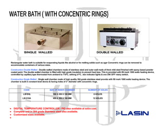 Rectangular water bath is suitable for evaporating liquids like alcohol or for melting solids such as agar Concentric rings can be removed to
accommodate containers of various sizes.

Construction Double Walled : Double walled chambers made of stainless steel and outer wall made of thick mild steel finished with epoxy based powder
coated paint. The double walled chamber is filled with high grade insulation to prevent heat loss. This is provided with ISI mark 1500 watts heating device,
controlled by capillary type thermostat from ambient to 110ºC, withing ±1ºC , two indicator lights & one ON/ OFF rotary switch.

Construction Single Walled : Single wall chamber made of high quality 304 grade stainless steel provide with ISI mark 1000 watts heating device. The
chamber is built in constant level device & having holes of 3” diameter with concentric rings.



             CODE                         SIZE OF INNER CHAMBER                    NUMBER OF HOLES

             LSI 010                         350 X 250 X 100 MM                          6 HOLES
            LSI 010A                         400 X 300 X 100 MM                          12 HOLES




•   DIGITAL TEMPERATURE CONTROLLER / PID also available at extra cost.
•   Complete unit in 304 grade Stainless steel also available.
•   Customized sizes available.
•
 