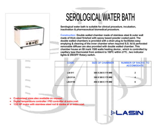 Serological water bath is suitable for clinical procedure, incubation,
                                              inactivation & pharmaceutical biomedical procedure.

                                              Construction: Double walled chamber made of stainless steel & outer wall
                                              made of thick steel finished with epoxy based powder coated paint. The
                                              double walled chambers is provided with a drain plug to facilitates easy
                                              emptying & cleaning of the inner chamber when required S.S. lid & perforated
                                              removable diffuser are also provided with double walled chamber. This
                                              chamber house an ISI mark 1500 watts heating device , which is controlled by
                                              capillary type thermostat from ambient to 100ºC within ±1ºC , two indicator
                                              lights & ON/OFF Rotary switch.


                                                    CODE                   SIZE OF CHAMBER            NUMBER OF RACKS TO
                                                                                                         ACCOMODATE

                                                    LSI 011                 300 X 250 X 175 MM                    2

                                                    LSI 011A                350 X 300 X 175 MM                    4

                                                    LSI 011B                450 X 300 X 175 MM                    6




•   Customised sizes also available on request.
•   Digital temperature controller / PID controller at extra cost.
•   1/20 HP motor with stainless steel rod & blades at an extra cost.
 