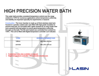 This water bath provides consistent temperature control over the range
ambient to 110ºC for numerous applications where temperature uniformity
and stability are important specially for experiments or research

Construction : The inner chamber is made up of thick stainless steel tank
housed in a powder coated outer case filled with high grade insulation to
prevent heat loss. It is provided with a glass window for an easy inside view
and a powerful stirring system to ensure good temperature uniformity
through out the bath. The ISI mark heaters are controlled from ambient to
110ºC . This unit is fitted with Digital temperature controller cum indicator.



                CODE                            WORKING CHAMBER SIZE

                LSI 012                              425 x 250 x 225 mm

               LSI 012A                              450 x 375 x 375 mm




•   Customised sizes also available on request.
•   Digital temperature controller / PID controller at extra cost.
 