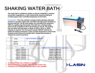 This water bath is suitable for studies on tissues metabolism, enzymes
    and protein coagulations or other experiments requiring shaking at
    constant speed under controlled temperature environment.

    Construction: The inner chamber consists of thick stainless steel tank
    housed in a powder coated outer case filled with high grade insulation to
    prevent heat loss. The ISI mark heaters are controlled from ambient to
    100ºC by capillary type thermostat. This bath has a shaking trolley,
    which can be controlled to 40 to 140 strokes per minute. The shaking
    tray can either hold test tubes or flasks or 25ml or 50 ml or 100ml
    capacity as required. The front panel includes ON/OFF switches for
    heaters & shaking mechanism. It also includes temperature control knob
    & speed control knob and provided with L shaped thermometer to
    indicate the inside temperature.

             CODE                     SIZE OF WORKING CHAMBER

             LSI 013                          275 x 275 x 75 mm
            LSI 013A                          275 x 275 x 150 mm


                           CODE                                    SHAKING TRAY TO HOLD FLASKS (conical flask)
                 LSI 013 / LSI 013A   +   a                                   16 flasks of 25ml each
                 LSI 013 / LSI 013A   +   b                                  12 flasks of 50 ml each
                 LSI 013 / LSI 013A   +   c                                   9 flasks of 100ml each
                 LSI 013 / LSI 013A   +   d                                   5 flasks of 250ml each
                 LSI 013 / LSI 013A   +   e                                  4 flasks of 500 ml each
                 LSI 013 / LSI 013A   +   f                                  2 flasks of 1000 ml each
                 LSI 013 / LSI 013A   +   g                                 25 test tubes of 25mm dia


•   Customised sizes also available on request.
•   Digital temperature controller / PID controller at extra cost.
•   Complete unit in 304 grade Stainless Steel is also available.
 