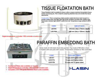 Tissue floatation bath is suitable for tissue culture, enzyme reactions fermentation tissue
                                                            section processing etc. This is ideal for preparing distortion less and wrinkle free tissue
                                                            speciments.

                                                            Construction: This is comprising a black powder coated aluminium tank housed in a
                                                            powder coated outer case filled with high grade insulation provided with capillary type
                                                            thermostat, indicator light ON/OFF switch and a lid. Temperature range ambient to 80ºC
                                                            ±1ºC.

                                                                              CODE                                     SIZE OF BATH
                                                                             LSI 016                          210 mm ( dia) x 75mm ( depth)
                                                                            LSI 016A                          250 mm (dia) x 125mm ( depth)


Digital temperature controller / PID controller at extra cost.




                                                         Body made of mild steel sheet duly painted. Top made of M.S./S.S. sheet.
                                                         Complete with wax pots with covers. Temperature ambient to 70C controlled
                                                         by a thermostat to work on 220V AC 50 Hz single phase.

                                                                          CODE                             CUPS AND TUBES
                                                                          LSI 017                       4 cups and 6 glass tubes
                                                                        LSI 017A                        6 cups and 8 glass tubes
                                                                        LSI 017B                      12 cups and 12 glass tubes

     •   Customised sizes also available on request.
     •   Digital temperature controller / PID controller at extra cost.
     •   Complete unit in 304 grade Stainless Steel is also available.
 
