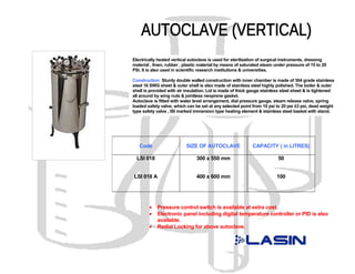 Electrically heated vertical autoclave is used for sterilization of surgical instruments, dressing
material , linen, rubber , plastic material by means of saturated steam under pressure of 15 to 20
PSi. It is also used in scientific research institutions & universities.

Construction: Sturdy double walled construction with inner chamber is made of 304 grade stainless
steel 16 SWG sheet & outer shell is also made of stainless steel highly polished. The boiler & outer
shell is provided with air insulation. Lid is made of thick gauge stainless steel sheet & is tightened
all around by wing nuts & jointless neoprene gasket.
Autoclave is fitted with water level arrangement, dial pressure gauge, steam release valve, spring
loaded safety valve, which can be set at any selected point from 10 psi to 20 psi ±3 psi, dead weight
type safety valve , ISI marked immersion type heating element & stainless steel basket with stand.




   Code                    SIZE OF AUTOCLAVE                CAPACITY ( in LITRES)

  LSI 018                       300 x 550 mm                             50


LSI 018 A                       400 x 600 mm                            100




        •   Pressure control switch is available at extra cost.
        •   Electronic panel including digital temperature controller or PID is also
            available.
        •   Radial Locking for above autoclave.
 
