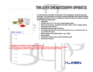 To introduce the principles of absorption chromatography using the thin layer
                                            technique. This mechanism is having moveable applicator with inbuilt thickness
                                            arrangement between 0 to 2 mm ( Minimum division 0.25mm). It further consists
                                            of the following components:
                                                • Applicator
                                                • Perspex bse of 114 x 23 cm to support glass plates.
                                                • Plate rack aluminum, anodized for ten 20 x 20cm or 20 x 10 glass plates.
                                                • Developing tank with lid.
                                                • Spotting template made of Perspex
                                                • TLC plates set of five 20 x 20 cm and two 20 x 5 cm. or set of ten 20 x 10
   CODE LSI 020                                    cm and two 20 x 5cm
                                                • Glass sprayer with rubber bellow , cap. 100ml.
                                                • Micro pipette
                                                • Scriber for marking lines made of stainless steel
                                                • Instruction manual.



  * Applicator is available in both aluminum and brass.
 ** Draining rack for washed plates / TLC plate storage cabinet is also available on request.
*** Chromatography cabinet and drying cabinet ( electrical ) can be made on order.
 