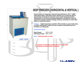 Deep Freezer/Low Temperature Cabinet Horizontal/Vertical -80 ºC “LASIN”
               make Deep-Freezer / Ultra Deep Freezer Cabinets are in conformity with all
               requirements of industry for economic way to create Temperature below
               freezing point to suit various standards application in the field of, science &
               research for storage & testing in biology, anatomy, chemistry & in many other
               fields, for industry & science.

               Features : Digital temperature controller / PID controller on panel. Outer body
               is of M.S. sheet powder coated and inner chamber is perforated sheet and
               insulation is of high grade.

               Temperature Range:

               Deep Freezer :       -20ºC & -35ºC
               Ultra Deep Freezer : -40ºC / -70ºC.

               Sizes: Customized sizes on order.

CODE LSI 022



                •   Complete unit 304 grade stainless steel is also available.
                •   Horizontal or vertical freezer on demand.
 