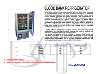 Blood Bank chamber is a most versatile unit for Blood Bank mounted
                                                                     on a sturdy angle frame. The inner chamber is made up of stainless
                                                                     steel sheet and outer of mild steel sheet duly powder coated paint.
                                                                     Caster wheels provided for easily mobility. The temperature is
                                                                     maintained in 4Â° C to 6Â° C with forced air circulation ensures
                                                                     uniform temperature, for storing blood bottles or blood bags.
                                                                     Temperature is controlled by Microprocessor PID digital temperature
                                                                     controlled-cum-indicator and triggers the AUDIO VISUAL ALARM in
                                                                     the event of fluctuation exceeding permitted tolerance. Unit is also
                                                                     fitted with DOOR OPERATED ALARM and POWER SUPPLY FAILURE
                                                                     ALARM, as a safety devices.

                                                                     A highly efficient refrigeration system consists of hermetically sealed
                                                                     compressor, for high performance cooling coil runs all around the
                                                                     cabinet to maintain uniformity of temperature.
                                                                     The entire refrigeration unit is housed at bottom. Two doors are
                                                                     provided. Inner door is of transparent acrylic sheet for easy viewing
                                                                      inside the chamber. Outer door is duly insulated for proper sealing
                                                                     from external environment and is lockable. Drawers are provided for
                                                                     holding bags. Suitable to works on 220/230 volts A.C.



                                                          CODE                       CAPACITY ( in LITRES)       NUMBER OF BAGS
                                                          LSI 026                            85                        50
                                                         LSI 026A                           165                       110
                                                         LSI 026B                           200                       200
                                                         LSI 026C                           280                       250
                                                         LSI 026D                           400                       360



•   Chart type recorder is optional.
•   Voltage stabilizer of 3 KVA / 5 KVA is optional and recommended.
•   Digital TOUCH SCREEN LCD with computer interfacing can also be provided on request.
 