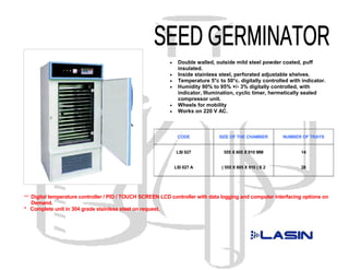 •    Double walled, outside mild steel powder coated, puff
                                                                insulated.
                                                           •    Inside stainless steel, perforated adjustable shelves.
                                                           •    Temperature 5°c to 50°c. digitally controlled with indicator.
                                                           •    Humidity 90% to 95% +/- 3% digitally controlled, with
                                                                indicator, Illumination, cyclic timer, hermetically sealed
                                                                compressor unit.
                                                           •    Wheels for mobility
                                                           •    Works on 220 V AC.



                                                                CODE             SIZE OF THE CHAMBER        NUMBER OF TRAYS


                                                               LSI 027             555 X 605 X 910 MM             14


                                                               LSI 027 A          ( 555 X 605 X 910 ) X 2         28




*** Digital temperature controller / PID / TOUCH SCREEN LCD controller with data logging and computer interfacing options on
  Demand.
* Complete unit in 304 grade stainless steel on request.
 