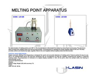 For determination of melting points up to 350° C. The mounted block is illuminated from below by a lamp fixed in its housing. The aluminium
block accepts three capillary tubes and mercury thermometer. The temperature is regulated by energy regulator fitted to the unit. The lamp
provides uniform and shadow less light, regulator fitted to the unit. Supplied without capillary tubes and thermometer.

DIGITAL HIGH PRECISION :
Digital automatic Melting Point Apparatus is designed for quick and accurate detection of melting point. Feature packed & easy to use,
this is an indispensable bench top tool.This equipment has an arrangement to hold the capillary containing the sample in uniformly
heating media. The temperature is indicated on a digital display readable in 1.0C. At the point, when the sample melts, the heating is
automatically cut-off.
Technical Specifications
Display
Digital 3 Digit, Bright LED with accuracy 1%
Power
230V 10% AC, 50 Hz,
 