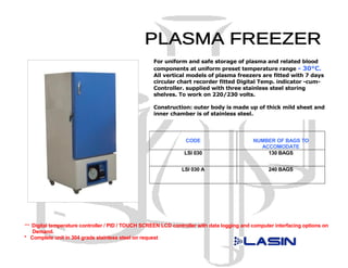 For uniform and safe storage of plasma and related blood
                                                     components at uniform preset temperature range - 30°C.
                                                     All vertical models of plasma freezers are fitted with 7 days
                                                     circular chart recorder fitted Digital Temp. indicator -cum-
                                                     Controller. supplied with three stainless steel storing
                                                     shelves. To work on 220/230 volts.

                                                     Construction: outer body is made up of thick mild sheet and
                                                     inner chamber is of stainless steel.




                                                                 CODE                        NUMBER OF BAGS TO
                                                                                               ACCOMODATE
                                                                 LSI 030                         130 BAGS


                                                                LSI 030 A                          240 BAGS




*** Digital temperature controller / PID / TOUCH SCREEN LCD controller with data logging and computer interfacing options on
   Demand.
* Complete unit in 304 grade stainless steel on request
 