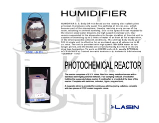 HUMIDIFIER S. S. Body DR 143 Based on the ratating disc-splash plate
                principal. It produces only super fine particles of micron size, which
                become part of the atmosphere, thereby reaching every corner of the
                room, resulting in uniform humidity. Due to the upward thrust imparted to
                the micron sized water droplets, by high speed motorized unit, they
                remain suspended in the atmosphere for longer duration of time.he unit is
                capable of atomizing up to 3 litres of water in an hour at full evaporation,
                in the driest possible ambient conditions. The unit has body made up of
                S.S. A single unit is effective for an enclosed space of volume up to 40
                cu. mtrs. The unit is provided with high speed 2800 RPM motor to run
                longer period, and the blades are aerodynamically balanced to ensure
                drop less fumigation. To work on 220/230 volts A.C. supply OPTIONAL
CODE LSI 031    ACCESSORIES a) Control box with humidistat b) Automatic 0-60 minutes
                ''GERMAN'' Timer




                   The reactor comprises of 8 U.V. tubes, fitted in a heavy metal enclosures with a
                   stainless steel highly polished reflector. Two clamping rods are provided for
                   holding the suspended glass reactor. A cooling fan is provided at the base of the
                   reactor. Complete with switches, indicator , lights, plug and cord.

                   A magnetic stirrer is provided for continuous stirring during radiation, complete
                   with two pieces of PTFE coated magnetic rotors.




 CODE LSI 032
 