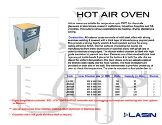 Hot air ovens are suitable for temperature upto 250ºC for chemicals ,
                                                    glassware in laboratories, research institutions, industries, hospitals and R&
                                                    D centres. This suits to various applications like heating , drying, sterilizing &
                                                    baking.

                                                     Construction: All external cases are made of mild steel, often with strong
                                                    seamless welding & covered with a thick layer of stoved epoxy polyster paint.
                                                    This provide a strong, highly scratch & heat resistant surface for a long
                                                    lasting attractive finish. Internal surfaces ( Including the doors) are
                                                    manufactured from either aluminium or stainless steel, with great care in
                                                    order to eliminate sharp edges. The double walled chamber is filled with high
                                                    grade insulation to prevent heat loss. Elements are of the sheathed black heat
                                                    type are put inside beads & placed at the bottom & in both the side ribs are
                                                    placed for uniform temperature. The door closes on to an asbestos gasket
                                                    the shelves slide neatly into the fixed runners. The fixed ventilators are
                                                    provided on both side of the wall. The thermometer is provided on the top of
                                                    oven to check the temperature. The oven is mounted on four rubber feet to
                                                    prevent slipping & this protects the bench surface. The control panel house a
                                                   Code       Inner Chamber size ( in MM)       Watts    Capacity ( in litres)   Shelves

                                                   LSI 002            300 X 300 X 300           750                27                1
                                                  LSI 002A            355 X 355 X 355           800                45                2
                                                  LSI 002B            405 X 405 X 405           1000               65                2
                                                  LSI 002C            455 X 455 X 455           1500               95                2
                                                  LSI 002D            455 X 455 X 605           2000              125                2
                                                  LSI 002E            605 X 605 X 605           2500              220                2

*** Digital temperature controller / PID / LCD TEMPERATURE controller with data logging and computer interfacing with timer options
  on Demand.

** you can select your inner chamber material either aluminium or Stainless steel.

* Complete unit in 304 grade stainless steel on request.
 