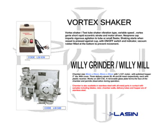 Vortex shaker / Test tube shaker vibration type, variable speed , vortex
                          genie short rapid eccentric stroke and motor driven. Neoprene cap
                          imparts vigorous agitation to tube or small flasks. Shaking starts when
                          vessel is pressed against cup, with ON/OFF switch and indicator, vacuum
                          rubber fitted at the bottom to prevent movement.




CODE LSI 039




                                Chamber size 40mm x 25mm, 65mm x 25mm with ¼ H.P. motor , with polished hopper
                                2” dia. With cover. Three delivery sieves 20, 40 and 60 mesh respectively, each with
                                plastic receiver. Works on 220 V AC. A removable glass plate forms the face of the
                                chamber and permits observation during operation.

                                Chamber is also available in stainless steel with all metal parts in contact with
                                samples including blades, rotor, chamber walls, delivery tubes and hopper are of
                                stainless steel.




           CODE LSI 040
 