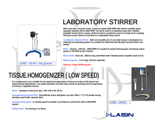 With noise less universal motor, maximum speed 4000 RPM with electric variable speed
                                                            regulator between 200 to 4000 RPM. The stirrer shaft is of stainless steel with 3 bladed
                                                            propeller having 37mm, sweep, shaft and stirrer coupled by means of simple bush coupling
                                                            with grub screw. Stirrer is mounted on a adjustable heavy stand.

                                                            Low Speed ( Geared ) Stirrer : Safe and versatile unit. A very high torque is developed at a
                                                            relatively low operating speed. It is suitable for affectively stirring high viscosity fluids and
                                                            pastes.

                                                            Motor : Geared , 1/20 H.P. , 4000 RPM it is coupled to speed reducing gear unit giving output
                                                            speed of 150 RPM at 220 V AC/DC.

                                                            Stirrer Shaft : 8mm dia , 350mm long shaft fitted with 4 bladed turbine impeller made of S.S.

                                                            Stirring capacity : 2 to 3 Kgs. Of thick materials.
         CODE LSI 041 / 042 (geared)                        Optional : Digital RPM indicator.




It is multipurpose unit, suitable for low speed homogenization of tissue and also small volume low
speed stirring applications. Low speed operation provides high torque for grinding and homogenizing
of animal or vegetable tissues.

Motor : noiseless continuous type , 220 / 230 V AC 50 Hz.

Homogenising Cup And Rod : Borosillicate heavy wall glass cup with Teflon ( P.T.F.E) pestle having
stainless steel shaft, capacity 30ml

Homogenising speed : A variable speed controller is provided to control from 200 to 2400 RPM                        CODE LSI 043
approx.

Rubber Bush : For stirring ( 6 or 8mm)
 