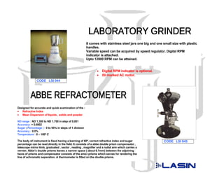 It comes with stainless steel jars one big and one small size with plastic
                                                         handles.
                                                         Variable speed can be acquired by speed regulator. Digital RPM
                                                         indicator is attached.
                                                         Upto 12000 RPM can be attained.


                                                                •   Digital RPM indicator is optional.
                                                                •   ISI marked AC motor.
               CODE LSI 044




Designed for accurate and quick examination of the :
• Refractive Index
• Mean Dispersion of liquids , solids and powder

ND range : ND 1.300 to ND 1.700 in step of 0.001
Accuracy: + 0.0002
Sugar ( Percentage ) : 0 to 95% in steps of 1 division
Accuracy : 0.5%
Temperature : 0 – 100º C

The body of instrument is fixed having a learning of 60º, correct refractive index and sugar                CODE LSI 045
percentage can be read directly in the field. It consists of a abbe double prism compensator ,
telescope mirror limb, graduated , sector , reading , magnifier and a radial arm which carries a
vernier. Abbe’s double prisms leaves a narrow space ( about 0.1mm) between the adjoining
faces of prisms and compensator consists of the amici prisms which serves for rendering the
line of achromatic separation. A thermometer is fitted on the double prisms.
 