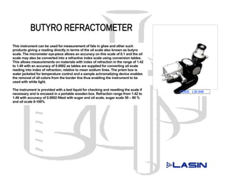 This instrument can be used for measurement of fats in ghee and other such
products giving a reading directly in terms of the oil scale also known as butyro
scale. The micrometer eye-piece allows an accuracy on this scale of 0.1 and the oil
scale may also be converted into a refractive index scale using conversion tables.
This allows measurements on materials with index of refraction in the range of 1.42
to 1.49 with an accuracy of 0.0002 as tables are supplied for converting oil scale
reading into index of refraction, relative to mean sodium lines. The prism box is
water jacketed for temperature control and a sample achromatizing device enables
the removal of all colors from the border line thus enabling the instrument to be
used with white light.

The instrument is provided with a test liquid for checking and resetting the scale if
                                                                                        CODE LSI 046
necessary and is encased in a portable wooden box. Refraction range from 1.42 to
1.49 with accuracy of 0.0002 fitted with sugar and oil scale, sugar scale 50 – 80 %
and oil scale 0-100%
 