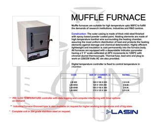 Muffle furnaces are suitable for hgh temperature upto 900ºC to fulfill
                                                           the demands of research institutions, industries and R&D centres.

                                                           Construction: The outer casing is made of thick mild steel finished
                                                           with epoxy based powder coated paint. Heating elements are made of
                                                           high temperature kanthal wire surrounding the heating chamber,
                                                           assuring the most uniform distribution of heat and protects the heating
                                                           elements against damage and chemical deterioration. Highly efficient
                                                           lightweight and insulation is cast permanently into the furnace body.
                                                           All furnaces are equipped with a dependable indicator pyrometer
                                                           having a 3’ 5” scale calibrated at 20ºC increments to 1200ºC with
                                                           chromel alumel thermocouple. Thermal fuse, lead wire and plug to
                                                           work on 220/230 Volts AC are also provided.

                                                           Digital temperature controller is fixed to control temperature in
                                                           chamber.


                                                           CODE            SIZE OF CHAMBER ( in            RATING
                                                                                   MM)

                                                        LSI 005                100 X 100 X 225             1.6 K.W.
                                                       LSI 005A                125 X 125X 250               2 K.W.
                                                       LSI 005B                150 X 150 X 300              3 K.W.
                                                       LSI 005C                175 X 125 X 350             3.5 K.W.


*** PID / LCD TEMPERATURE controller with data logging and computer interfacing with timer options
  on Demand.

 ** Industrial furnace Grooved type is also available on request for higher working temperatures and of big sizes.

* Complete unit in 304 grade stainless steel on request.
 