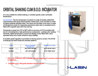 It is very suitable for orbital shaking, in variable speeds under controlled
temperature.

Construction: The low temperature incubator is made of double walled M.S.
sheet finished with epoxy based powder coated paint, inner chamber is made
of highly polished stainless steel. Two doors are provided. Inner door is made
of transparent acrylic for inspecting specimens outer door is insulated and is
fitted with magnetic tape with lock and key.

Temperature range from 5ºC to 50ºC with an accuracy of ±1ºC provided with
two air circulating fans, high performance compressor , cooling coils, heating
elements, digital temperature control and display is also fitted with a door
operated lamp and a caster wheel for easy mobility.

A variable speed regulator is provided on the top panel to control. The R.P.M.
of shaking tray fixed inside the chamber platform.


          CODE                    SIZE OF SHAKING              NUMBER OF FLASK
                                     INCUBATOR
         LSI 006                 850 X 600 X 600 MM            36 OF 25O ML EACH

         LSI 006A                 450 X 450 450 MM             16 OF 250ML EACH




   *** PID / LCD TEMPERATURE controller with data logging and computer interfacing with timer options
        on Demand.

    •   Complete unit in 304 grade stainless steel on request.
 