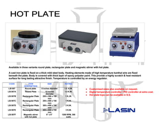 Available in three variants round plate, rectangular plate and magnetic stirrer with hot plate.

A cast iron plate is fixed on a thick mild steel body. Heating elements made of high temperature kanthal wire are fixed
beneath the plate. Body is covered with thick layer of epoxy polyster paint. This provide a highly scratch & heat resistant
surface for long lasting attractive finish. Temperature is controlled by an energy regulator.

 CODE             ITEM                 SIZE            RATING
              DESCRIPTION
LSI 007        Round plate       8 inches diameter     1.5 K.W.         •   Customised sizes also available on request.
LSI 007A       Round Plate          12 inches          1.5 K.W.         •   Digital temperature controller / PID controller at extra cost.
                                     diameter
                                                                        •   Hot plate tops can be available in S.S.
LSI 007B     Rectangular Plate    250 x 300 x 150       1 K..W.
                                        mm
LSI 007C     Rectangular Plate    250 x 400 x 150       1 K.W.
                                        mm
LSI 007D     Rectangular Plate    300 x 450 x 150       2 K.W.
                                        mm
LSI 007E     Rectangular Plate    450 x 600 x 150       3 K.W.
                                        mm
LSI 007F      Magnetic stirrer        6” x 6”        1200 RPM, 300
               with hot plate                            watts
 