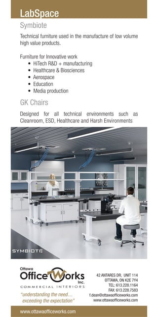 “understanding the need…
exceeding the expectation”
LabSpace
Technical furniture used in the manufacture of low volume
high value products.
Furniture for Innovative work
• HiTech R&D + manufacturing
• Healthcare & Biosciences
• Aerospace
• Education
• Media production
Symbiote
Designed for all technical environments such as
Cleanroom, ESD, Healthcare and Harsh Environments
GK Chairs
www.ottawaofficeworks.com
42 ANTARES DR, UNIT 114
OTTAWA, ON K2E 7Y4
TEL: 613.228.1164
FAX: 613.228.7583
f.dean@ottawaofficeworks.com
www.ottawaofficeworks.com
 
