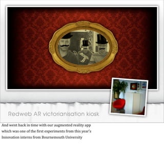 Redweb AR victorianisation kiosk
And	
  went	
  back	
  in	
  time	
  with	
  our	
  augmented	
  reality	
  app
which	
  was	
  one	
  of	
  the	
  @irst	
  experiments	
  from	
  this	
  year’s
Innovation	
  interns	
  from	
  Bournemouth	
  University
 