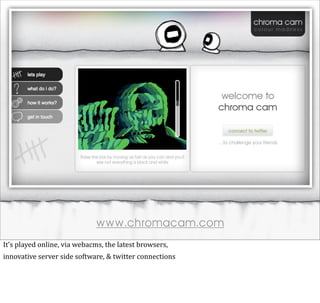 www.chromacam.com
It’s	
  played	
  online,	
  via	
  webacms,	
  the	
  latest	
  browsers,
innovative	
  server	
  side	
  software,	
  &	
  twitter	
  connections
 