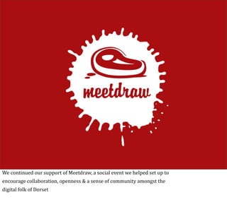 We	
  continued	
  our	
  support	
  of	
  Meetdraw,	
  a	
  social	
  event	
  we	
  helped	
  set	
  up	
  to
encourage	
  collaboration,	
  openness	
  &	
  a	
  sense	
  of	
  community	
  amongst	
  the
digital	
  folk	
  of	
  Dorset
 
