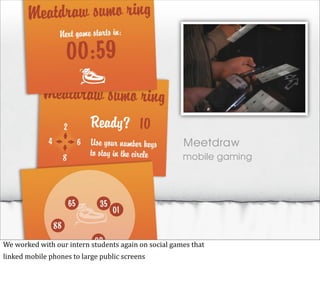Meetdraw
                                                                                 mobile gaming




We	
  worked	
  with	
  our	
  intern	
  students	
  again	
  on	
  social	
  games	
  that
linked	
  mobile	
  phones	
  to	
  large	
  public	
  screens
 