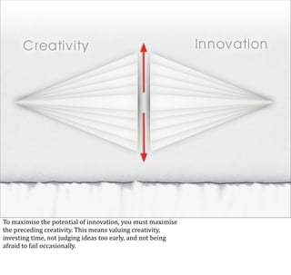 To	
  maximise	
  the	
  potential	
  of	
  innovation,	
  you	
  must	
  maximise
the	
  preceding	
  creativity.	
  This	
  means	
  valuing	
  creativity,	
  
investing	
  time,	
  not	
  judging	
  ideas	
  too	
  early,	
  and	
  not	
  being	
  
afraid	
  to	
  fail	
  occasionally.
 