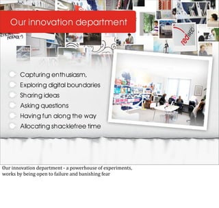 Our	
  innovation	
  department	
  -­‐	
  a	
  powerhouse	
  of	
  experiments,
works	
  by	
  being	
  open	
  to	
  failure	
  and	
  banishing	
  fear
 