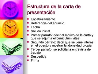 Estructura de la carta de presentación Encabezamiento Referencia del anuncio Fecha Saludo inicial Primer párrafo: decir el motivo de la carta y que se adjunta el curriculum vitae Segundo párrafo: decir que se tiene interés en el puesto y mostrar la idoneidad propia Tercer párrafo: se solicita la entrevista de trabajo Despedida Firma 