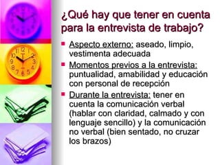 ¿Qué hay que tener en cuenta para la entrevista de trabajo? Aspecto externo:  aseado, limpio, vestimenta adecuada Momentos previos a la entrevista:  puntualidad, amabilidad y educación con personal de recepción Durante la entrevista:  tener en cuenta la comunicación verbal (hablar con claridad, calmado y con lenguaje sencillo) y la comunicación no verbal (bien sentado, no cruzar los brazos) 