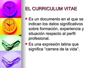 EL CURRICULUM VITAE Es un documento en el que se indican los datos significativos sobre formación, experiencia y situación respecto al perfil profesional. Es una expresión latina que significa “carrera de la vida”. 