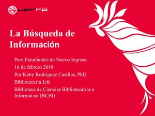 La Búsqueda de
Información
Para Estudiantes de Nuevo Ingreso
16 de febrero 2018
Por Ketty Rodríguez Casillas, PhD
Bibliotecaria Jefe
Biblioteca de Ciencias Bibliotecarias e
Informática (BCBI)
 