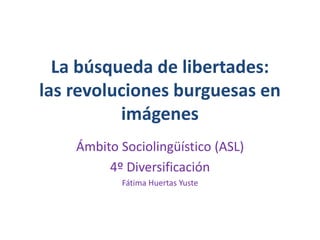 La búsqueda de libertades: 
las revoluciones burguesas en 
imágenes 
Ámbito Sociolingüístico (ASL) 
4º Diversificación 
Fátima Huertas Yuste 
 