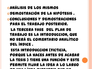  Análisis de los mismos
 Demostración de la hipótesis .
 Conclusiones y demostraciones
  para el trabajo posterior.
  la tercera fase del plan de
  trabajo es la introduccion, que
  no será el comentario analítico
  del índice .
  Esta introduccion (ficticia,
  porque la haces antes de acabar
  la tesis ) tiene una función y este
  permite fijar la idea a lo largo
 