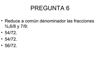 PREGUNTA 6
• Reduce a común denominador las fracciones
¾,6/8 y 7/9:
• 54/72.
• 54/72.
• 56/72.
 