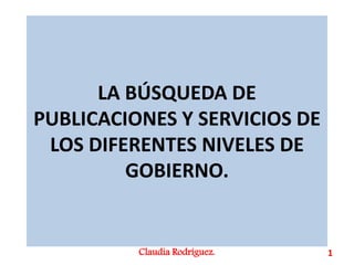 LA BÚSQUEDA DE
PUBLICACIONES Y SERVICIOS DE
LOS DIFERENTES NIVELES DE
GOBIERNO.
Claudia Rodríguez. 1
 
