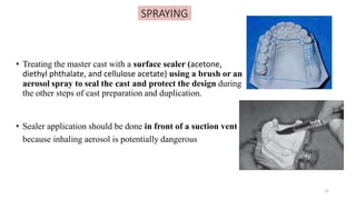 SPRAYING
• Treating the master cast with a surface sealer (acetone,
diethyl phthalate, and cellulose acetate) using a brush or an
aerosol spray to seal the cast and protect the design during
the other steps of cast preparation and duplication.
• Sealer application should be done in front of a suction vent
because inhaling aerosol is potentially dangerous
12
 