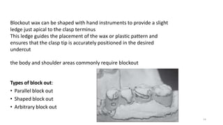 14
Blockout wax can be shaped with hand instruments to provide a slight
ledge just apical to the clasp terminus
This ledge guides the placement of the wax or plastic pattern and
ensures that the clasp tip is accurately positioned in the desired
undercut
the body and shoulder areas commonly require blockout
Types of block out:
• Parallel block out
• Shaped block out
• Arbitrary block out
 