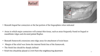 Relief
• Beneath lingual bar connectors or the bar portion of the linguoplates when indicated
• Areas in which major connectors will contact thin tissue, such as areas frequently found on lingual or
mandibular ridges and elevated palatal Raphes
• Beneath framework extensions onto ridge areas for attachment of resin bases
• Margin of the relief wax forms the internal finish line of the framework.
• The finish line should be sharply defined
• finish line should be placed 1.5 mm from the neighbouring abutment 18
 