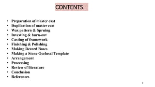CONTENTS
2
• Preparation of master cast
• Duplication of master cast
• Wax pattern & Spruing
• Investing & burn-out
• Casting of framework
• Finishing & Polishing
• Making Record Bases
• Making a Stone Occlusal Template
• Arrangement
• Processing
• Review of literature
• Conclusion
• References
2
 