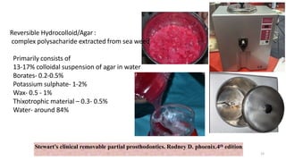 Stewart’s clinical removable partial prosthodontics. Rodney D. phoenix.4th edition
Reversible Hydrocolloid/Agar :
complex polysacharide extracted from sea weed
Primarily consists of
13-17% colloidal suspension of agar in water
Borates- 0.2-0.5%
Potassium sulphate- 1-2%
Wax- 0.5 - 1%
Thixotrophic material – 0.3- 0.5%
Water- around 84%
23
 