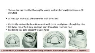 24
• The master cast must he thoroughly soaked in clear slurry water (minimum 30
minutes)
• At least 1/4 inch (0.63 cm) clearance in all directions
• Center the cast on the base & secure it with three small pieces of modeling clay
• Fill Outer rim of flask base and seat body then place reservoir ring
• Modelling clay balls adjacent to vent holes
Kenneth D Rudd, Robert M morrow.Dental laboratory procedures- Removable partial denture vol 3; 2nd edition.
 
