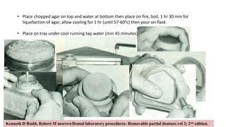 25
• Place chopped agar on top and water at bottom then place on fire, boil, 1 hr 30 min for
liquefaction of agar, allow cooling for 1 hr (until 57-600c) then pour on flask
• Place on tray under cool running tap water (min 45 minutes)
Kenneth D Rudd, Robert M morrowDental laboratory procedures- Removable partial denture.vol 3; 2nd edition.
 