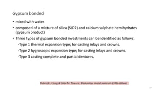 Robert G. Craig & John M. Powers : Restorative dental materials (10th edition)
Gypsum bonded
• mixed with water
• composed of a mixture of silica (SiO2) and calcium sulphate hemihydrates
(gypsum product)
• Three types of gypsum bonded investments can be identified as follows:
-Type 1 thermal expansion type; for casting inlays and crowns.
-Type 2 hygroscopic expansion type; for casting inlays and crowns.
-Type 3 casting complete and partial dentures.
27
 
