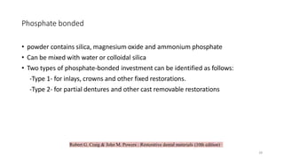Robert G. Craig & John M. Powers : Restorative dental materials (10th edition)
Phosphate bonded
• powder contains silica, magnesium oxide and ammonium phosphate
• Can be mixed with water or colloidal silica
• Two types of phosphate-bonded investment can be identified as follows:
-Type 1- for inlays, crowns and other fixed restorations.
-Type 2- for partial dentures and other cast removable restorations
28
 