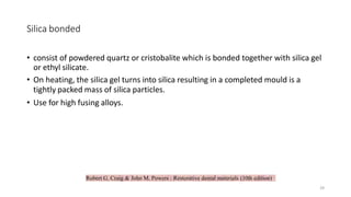 Robert G. Craig & John M. Powers : Restorative dental materials (10th edition)
Silica bonded
• consist of powdered quartz or cristobalite which is bonded together with silica gel
or ethyl silicate.
• On heating, the silica gel turns into silica resulting in a completed mould is a
tightly packed mass of silica particles.
• Use for high fusing alloys.
29
 